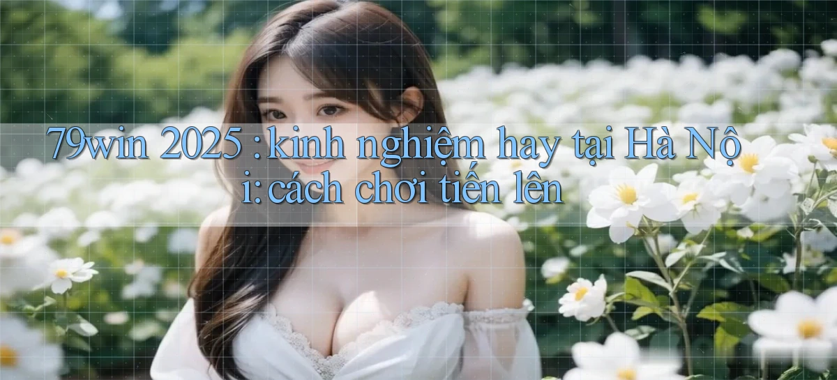 79win 2025 kinh nghiệm hay tại Hà Nội cách chơi tiến lên
