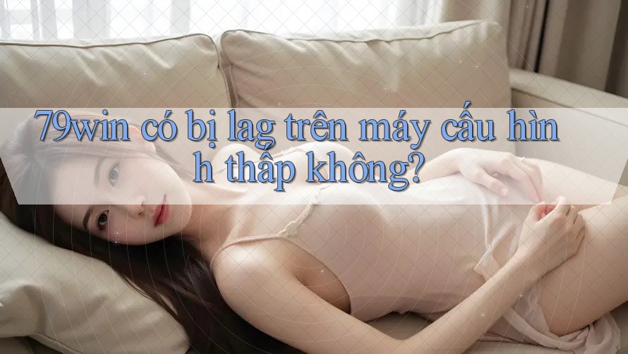 79win có bị lag trên máy cấu hình thấp không? 79win có bị lag trên máy cấu hình thấp không?