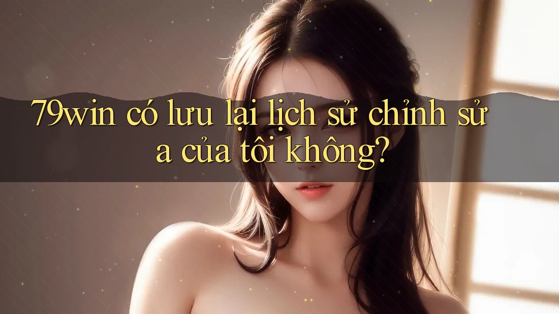 79win có lưu lại lịch sử chỉnh sửa của tôi không?