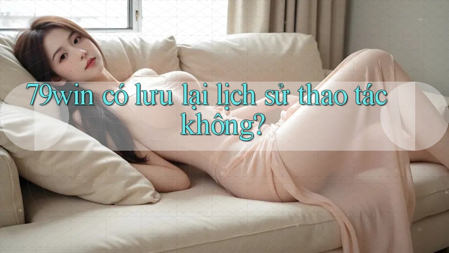 79win có lưu lại lịch sử thao tác không?