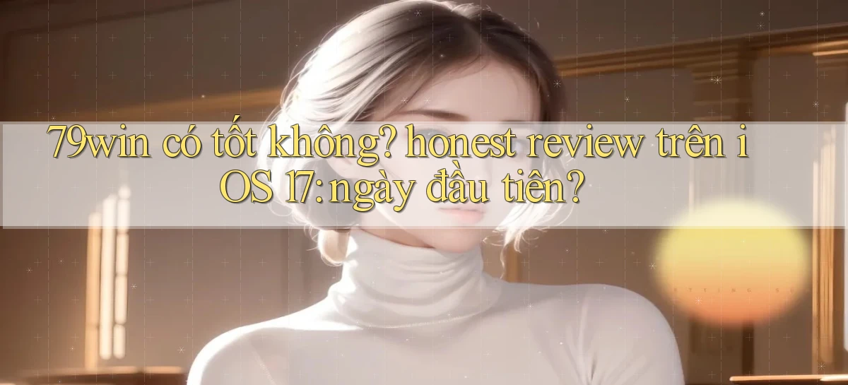 79win có tốt không honest review trên iOS 17 ngày đầu tiên