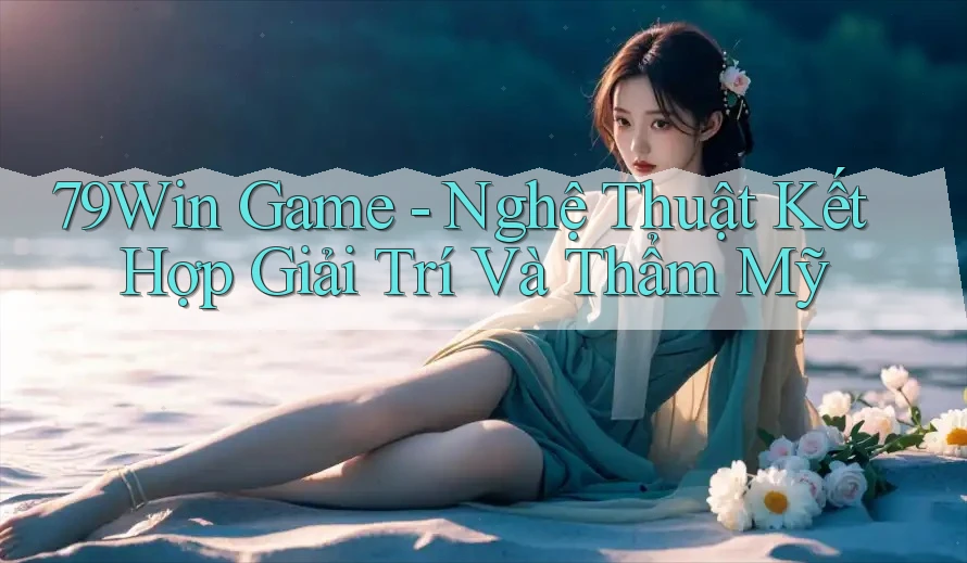 79Win Game - Nghệ Thuật Kết Hợp Giải Trí Và Thẩm Mỹ