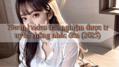 79win video trải nghiệm được truyền thông nhắc đến (2025)
