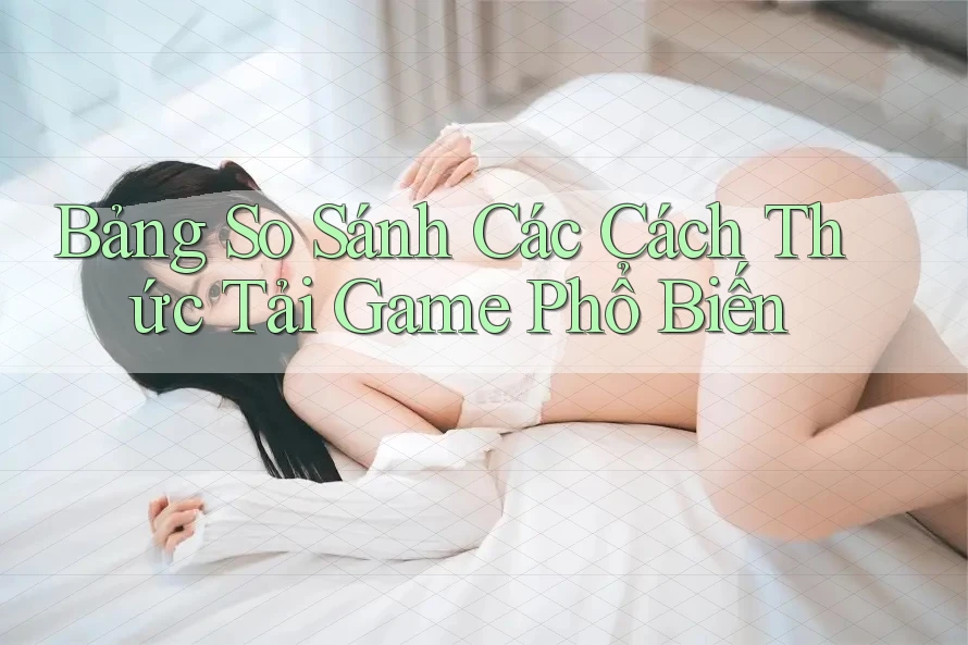 Bảng So Sánh Các Cách Thức Tải Game Phổ Biến