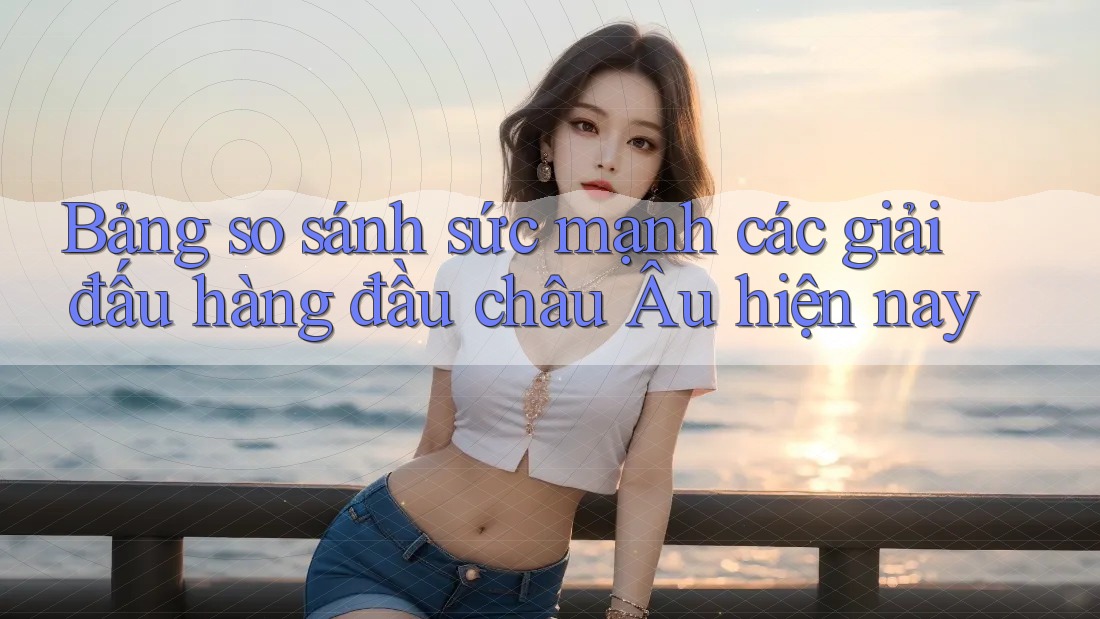 Bảng so sánh sức mạnh các giải đấu hàng đầu châu Âu hiện nay