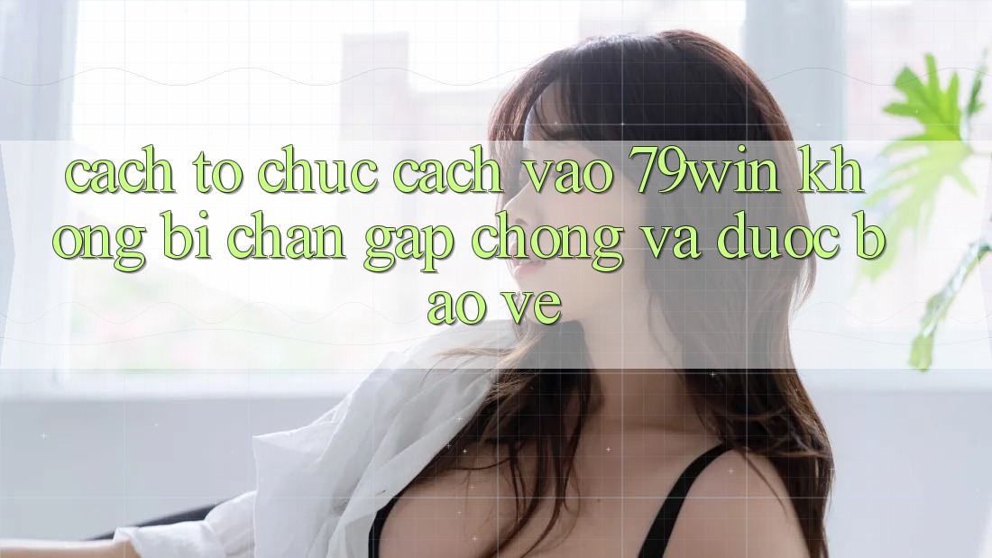 Cách tổ chức Cách Vào 79win Không Bị Chặn - Gấp Chóng Và Được bảo vệ