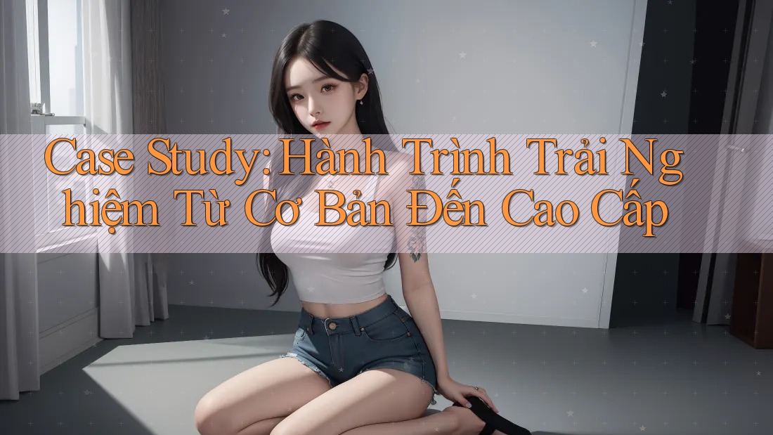 Case Study: Hành Trình Trải Nghiệm Từ Cơ Bản Đến Cao Cấp