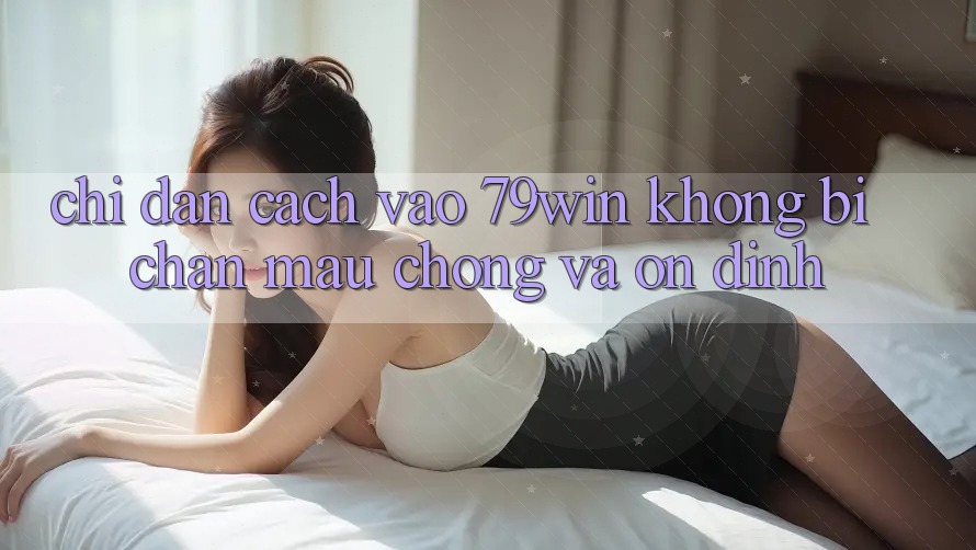 Chỉ dẫn Cách Vào 79win Không Bị Chặn - Mau Chóng Và Ổn định