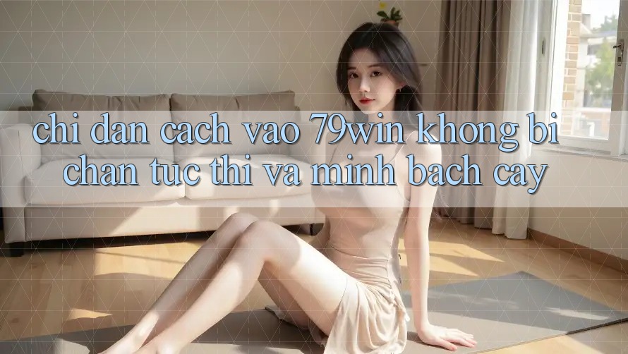 Chỉ dẫn Cách Vào 79win Không Bị Chặn - Tức thì Và Minh bạch cậy