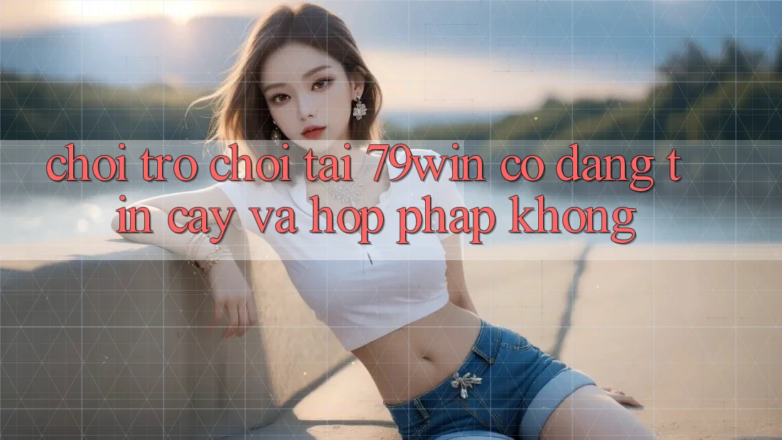 Chơi trò chơi tại 79win có đáng tin cậy và hợp pháp không?