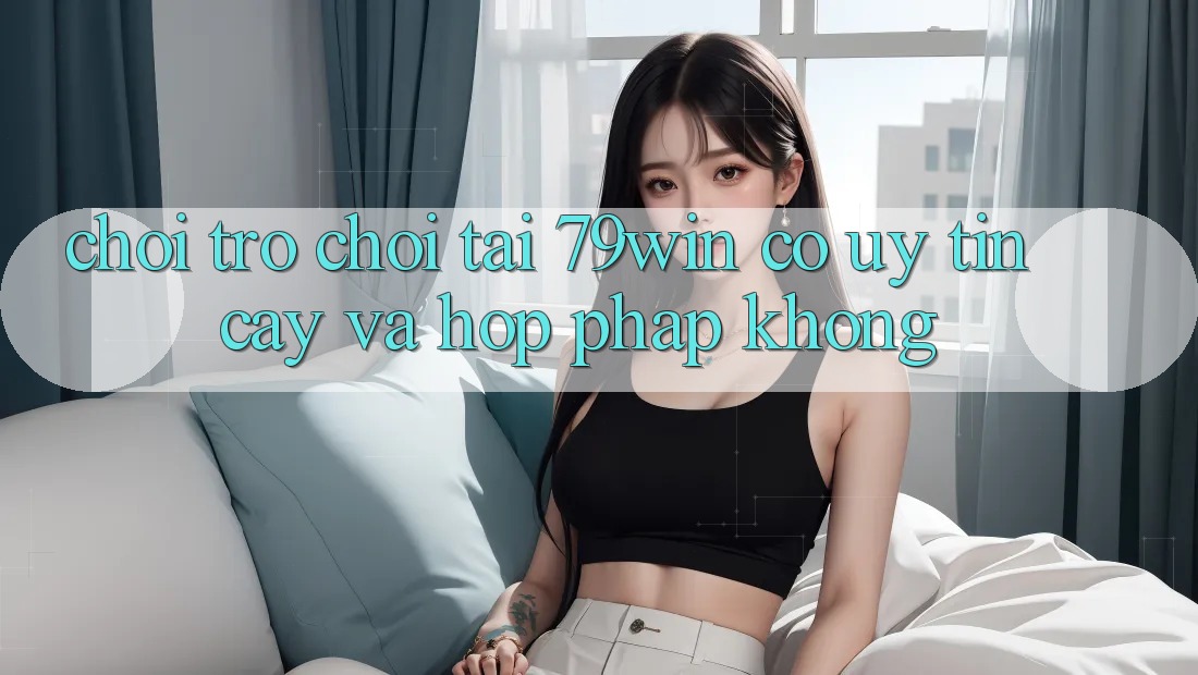 Chơi trò chơi tại 79win có uy tín cậy và hợp pháp không?
