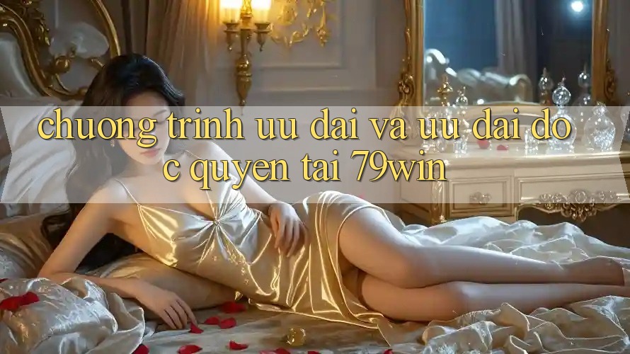 Chương Trình Ưu đãi Và Ưu Đãi Độc Quyền Tại 79win