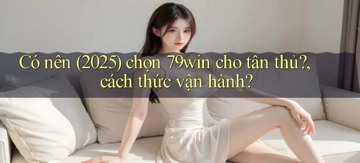 Có nên (2025) chọn 79win cho tân thủ, cách thức vận hành