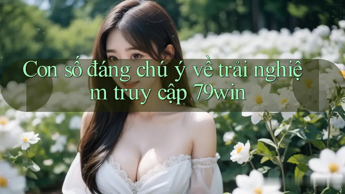 Con số đáng chú ý về trải nghiệm truy cập 79win