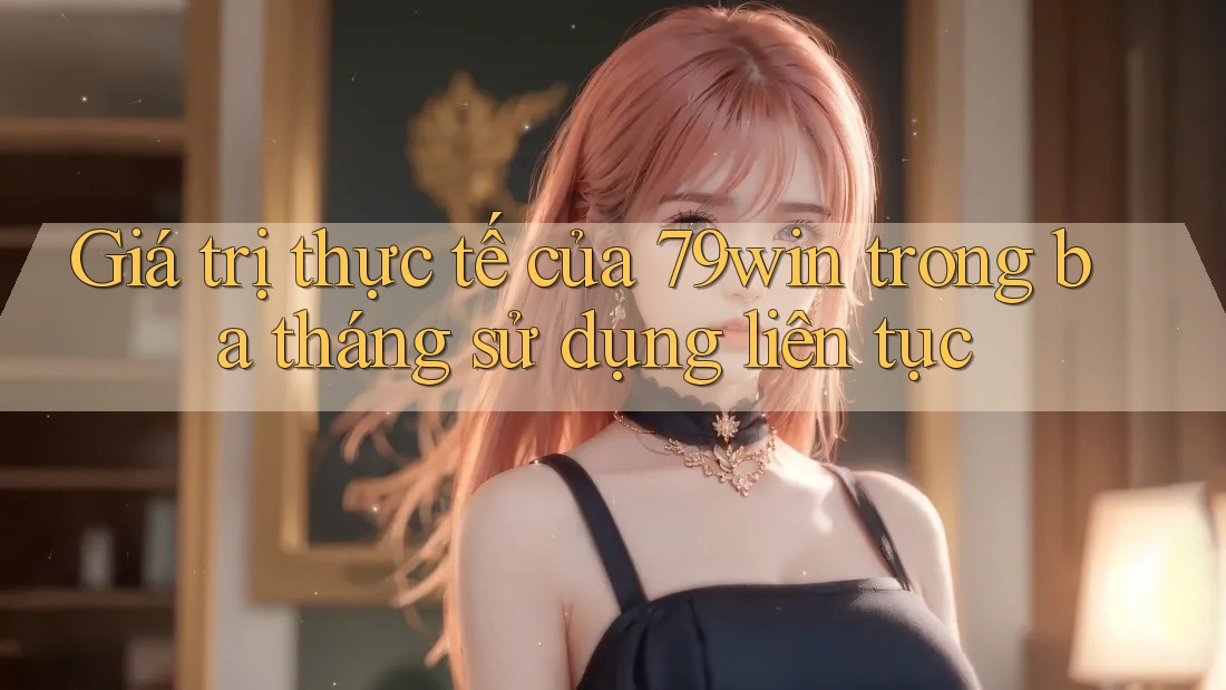 Giá trị thực tế của 79win trong ba tháng sử dụng liên tục
