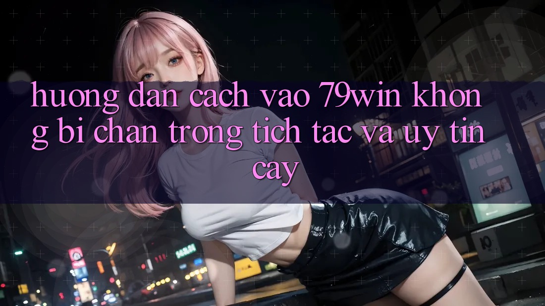 Hướng Dẫn Cách Vào 79win Không Bị Chặn - Trong tích tắc Và Uy tín cậy Hướng Dẫn Cách Vào 79win Không Bị Chặn - Trong tích tắc Và Uy tín cậy