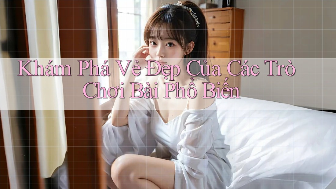 Khám Phá Vẻ Đẹp Của Các Trò Chơi Bài Phổ Biến