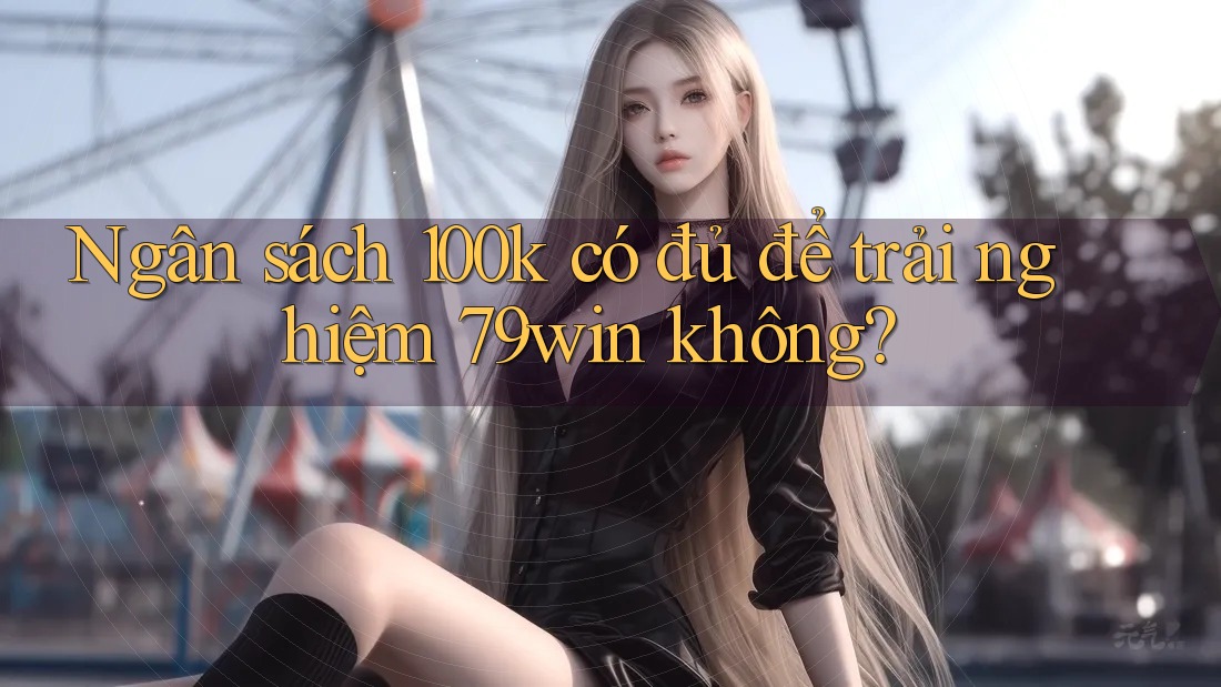 Ngân sách 100k có đủ để trải nghiệm 79win không?