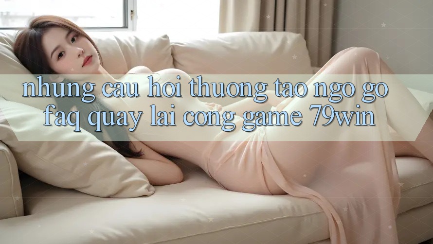 Những Câu Hỏi Thường Tao ngộ gỡ (FAQ) Quay lại Cổng Game 79win