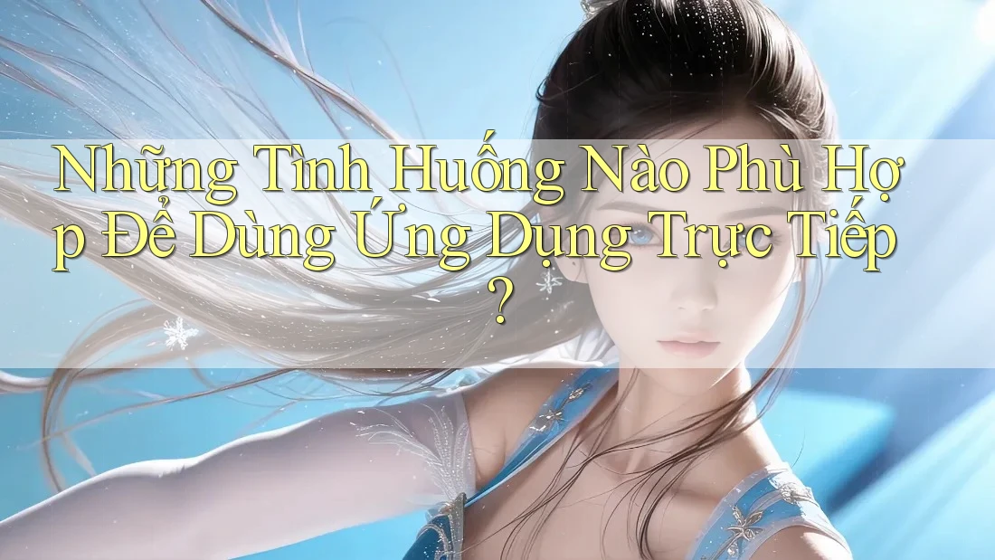 Những Tình Huống Nào Phù Hợp Để Dùng Ứng Dụng Trực Tiếp?