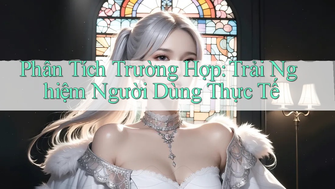 Phân Tích Trường Hợp: Trải Nghiệm Người Dùng Thực Tế