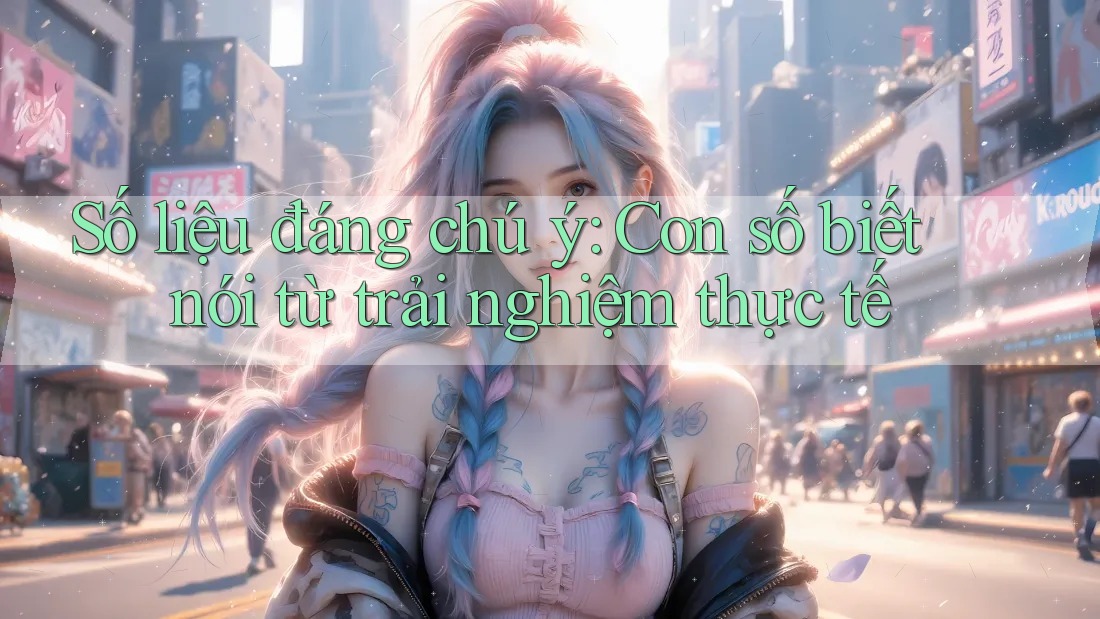 Số liệu đáng chú ý: Con số biết nói từ trải nghiệm thực tế