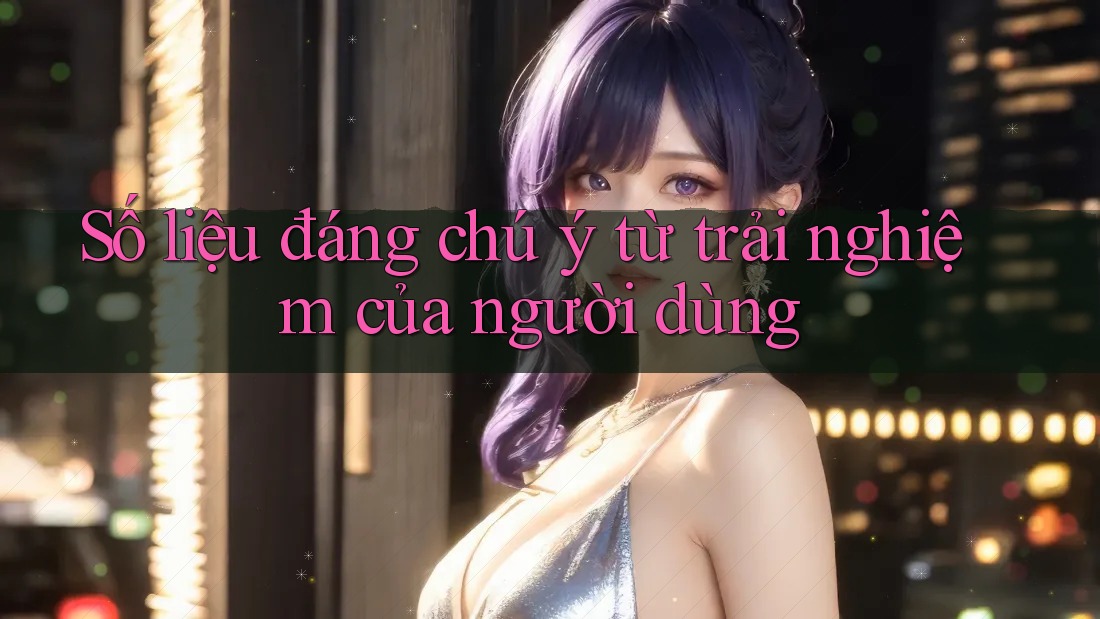 Số liệu đáng chú ý từ trải nghiệm của người dùng