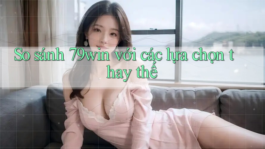 So sánh 79win với các lựa chọn thay thế