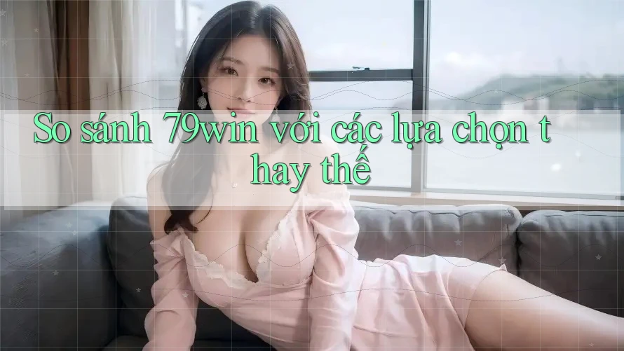 So sánh 79win với các lựa chọn thay thế
