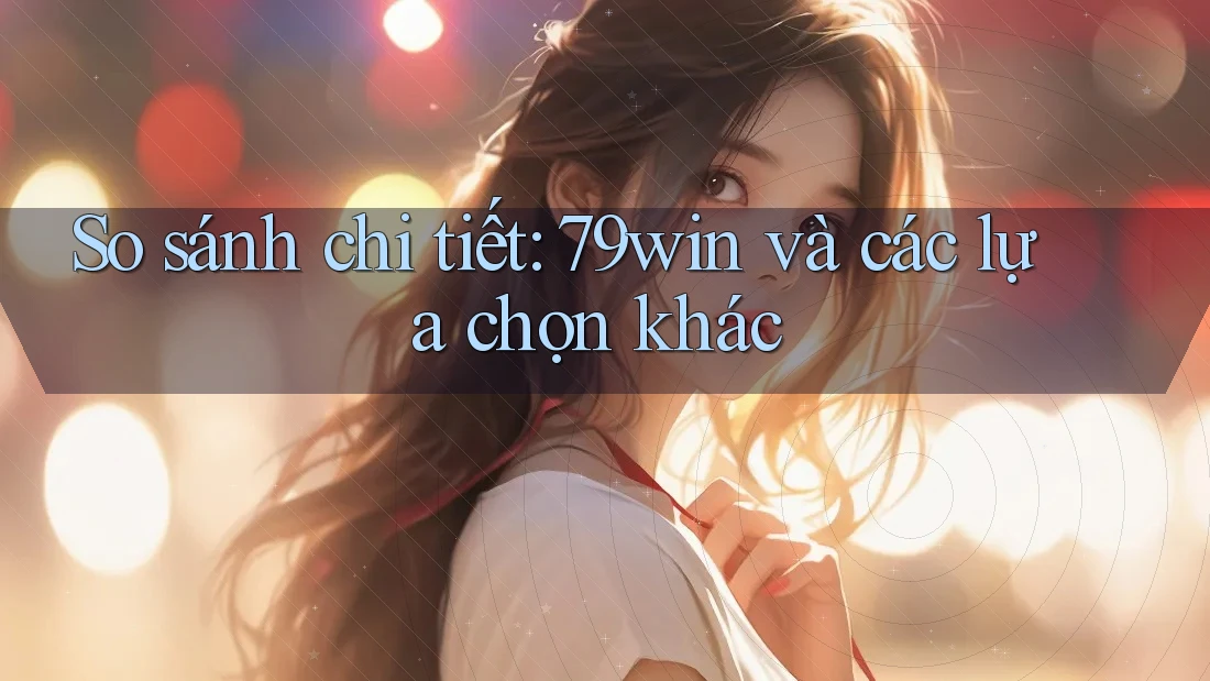 So sánh chi tiết: 79win và các lựa chọn khác
