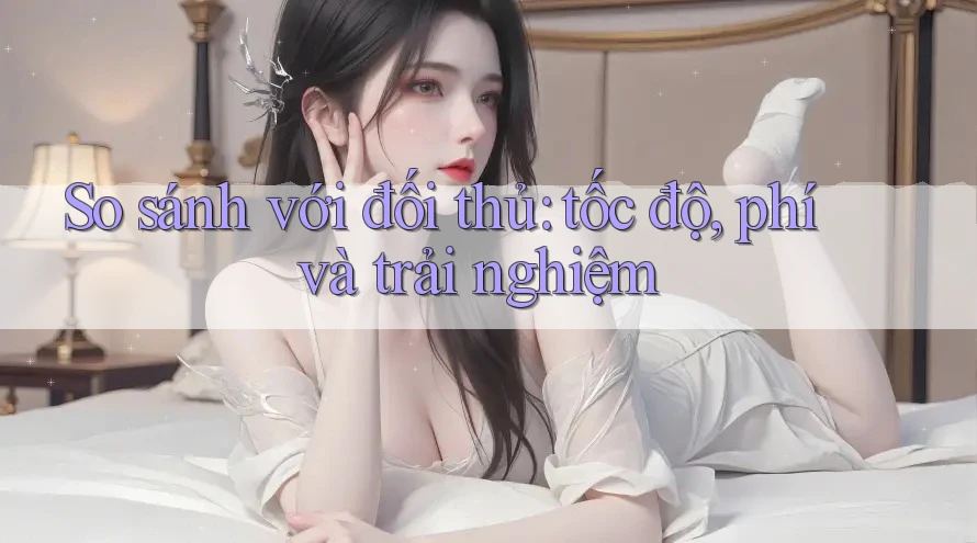 So sánh với đối thủ: tốc độ, phí và trải nghiệm