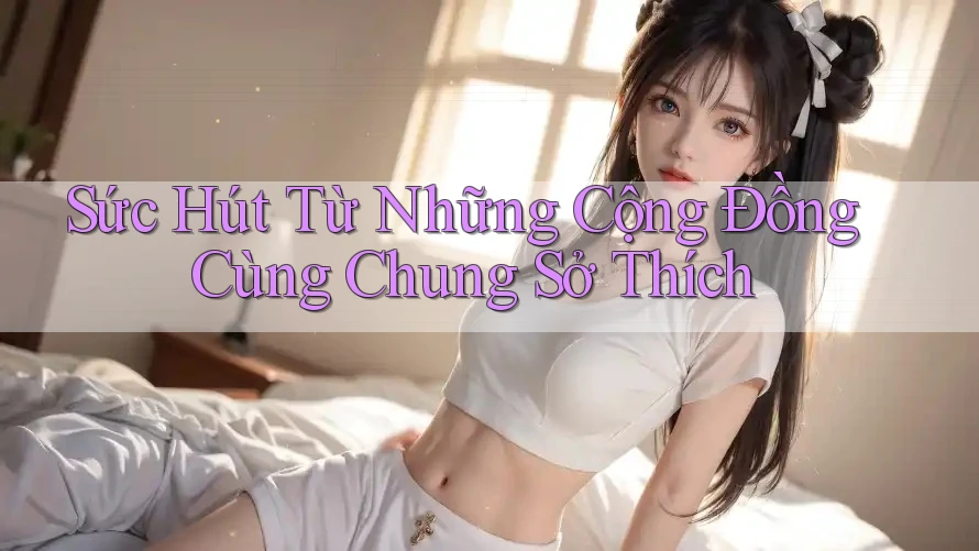 Sức Hút Từ Những Cộng Đồng Cùng Chung Sở Thích Sức Hút Từ Những Cộng Đồng Cùng Chung Sở Thích