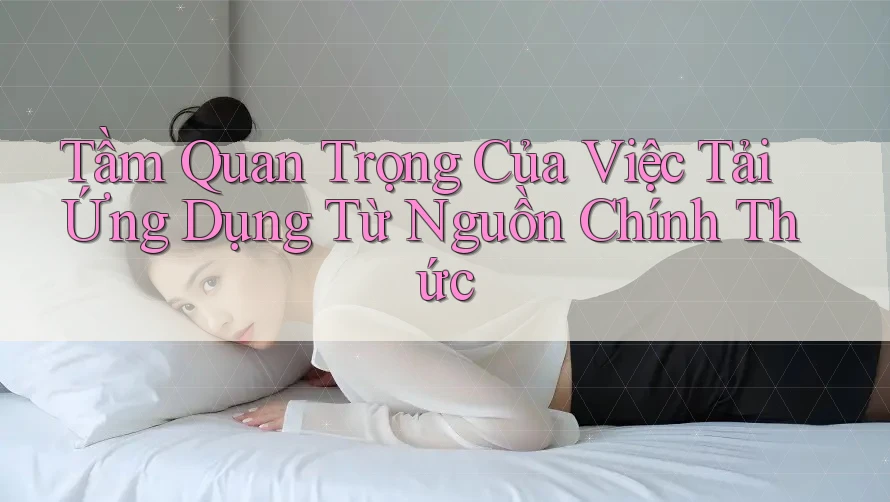Tầm Quan Trọng Của Việc Tải Ứng Dụng Từ Nguồn Chính Thức Tầm Quan Trọng Của Việc Tải Ứng Dụng Từ Nguồn Chính Thức