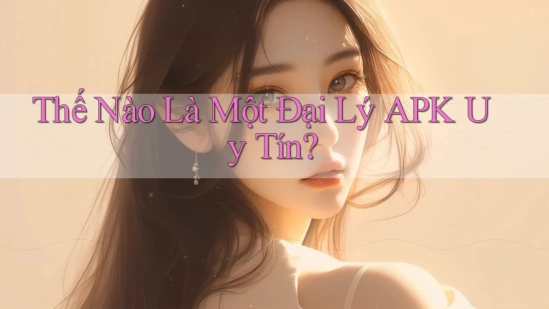 Thế Nào Là Một Đại Lý APK Uy Tín? Thế Nào Là Một Đại Lý APK Uy Tín?