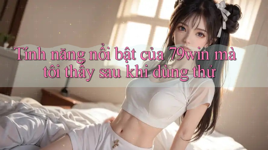 Tính năng nổi bật của 79win mà tôi thấy sau khi dùng thử