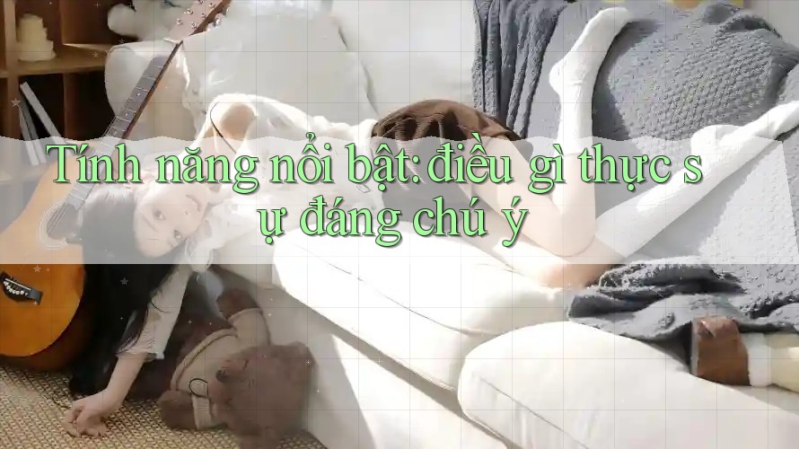 Tính năng nổi bật: điều gì thực sự đáng chú ý Tính năng nổi bật: điều gì thực sự đáng chú ý