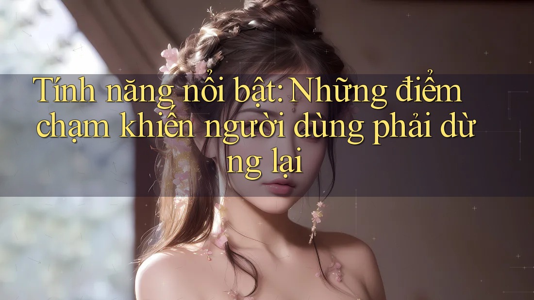 Tính năng nổi bật: Những điểm chạm khiến người dùng phải dừng lại