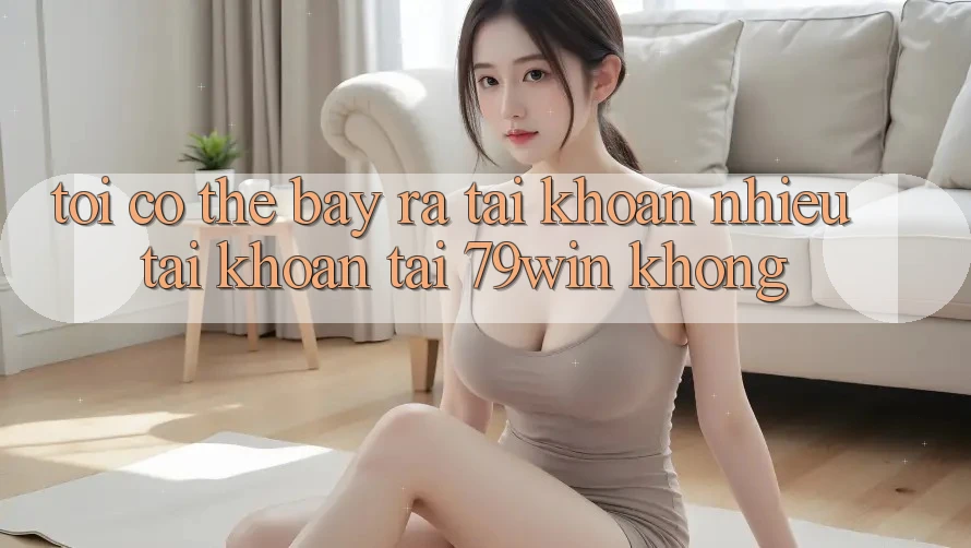 Tôi có thể bày ra tài khoản nhiều tài khoản tại 79win không? Tôi có thể bày ra tài khoản nhiều tài khoản tại 79win không?