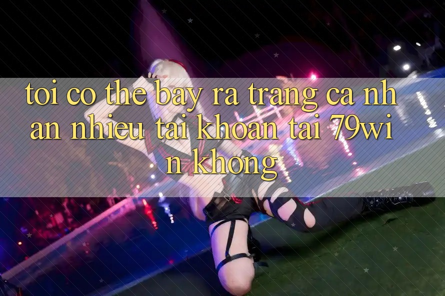 Tôi có thể bày ra trang cá nhân nhiều tài khoản tại 79win không? Tôi có thể bày ra trang cá nhân nhiều tài khoản tại 79win không?