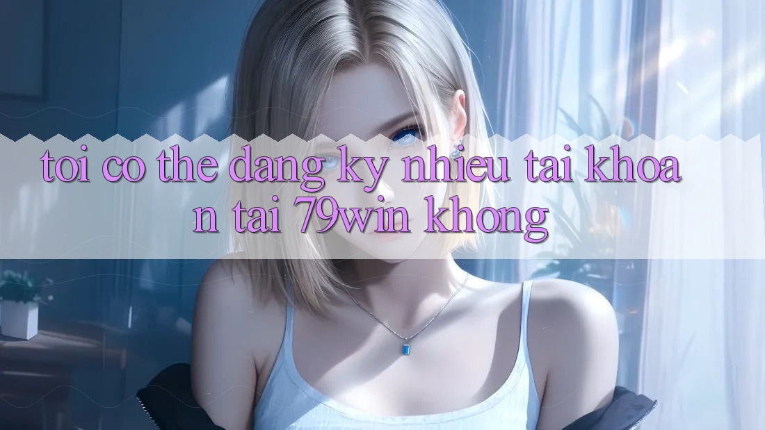 Tôi có thể đăng ký nhiều tài khoản tại 79win không?