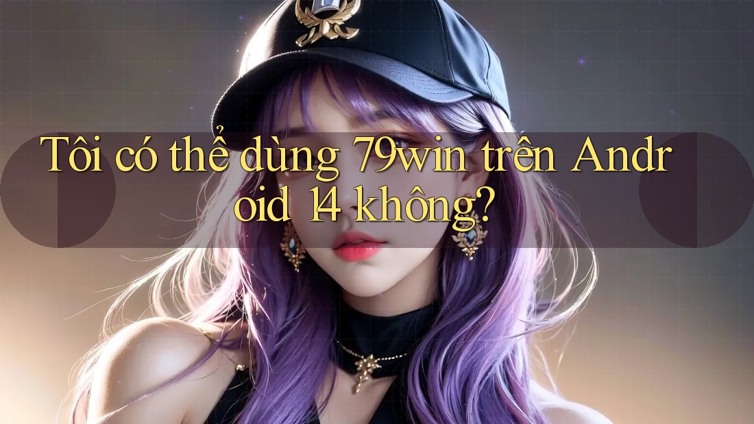 Tôi có thể dùng 79win trên Android 14 không?