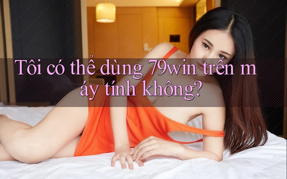 Tôi có thể dùng 79win trên máy tính không? Tôi có thể dùng 79win trên máy tính không?