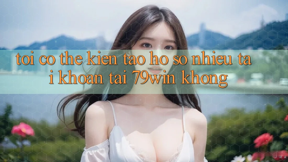Tôi có thể kiến tạo hồ sơ nhiều tài khoản tại 79win không? Tôi có thể kiến tạo hồ sơ nhiều tài khoản tại 79win không?