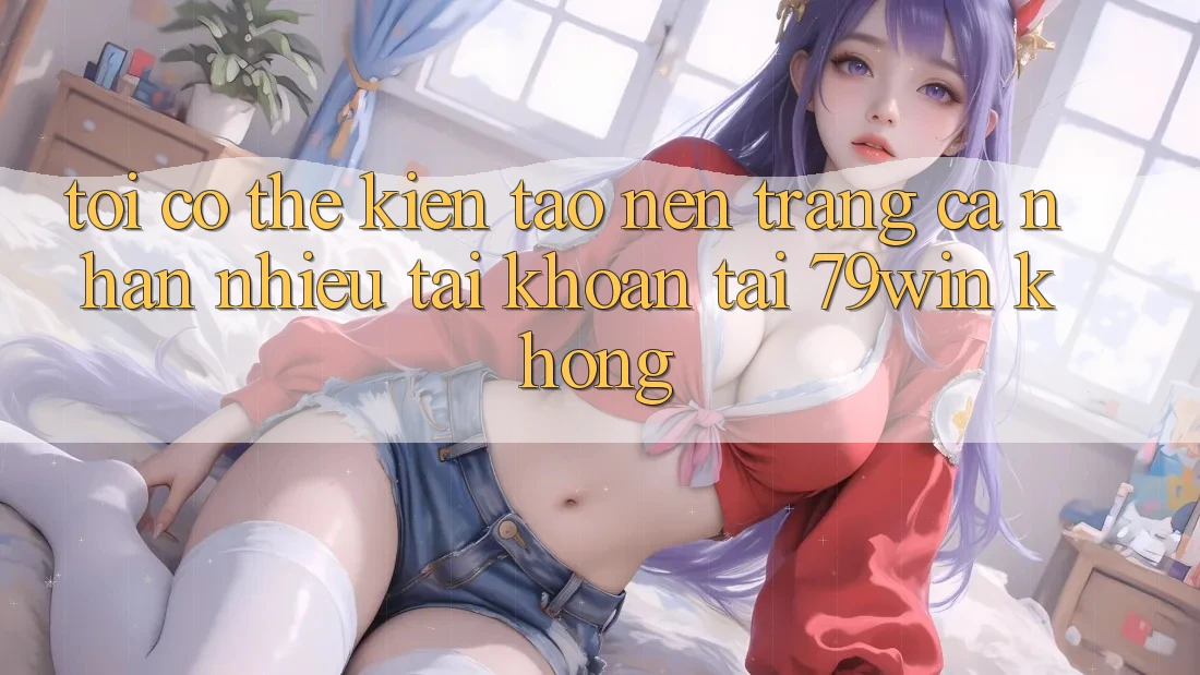 Tôi có thể kiến tạo nên trang cá nhân nhiều tài khoản tại 79win không? Tôi có thể kiến tạo nên trang cá nhân nhiều tài khoản tại 79win không?