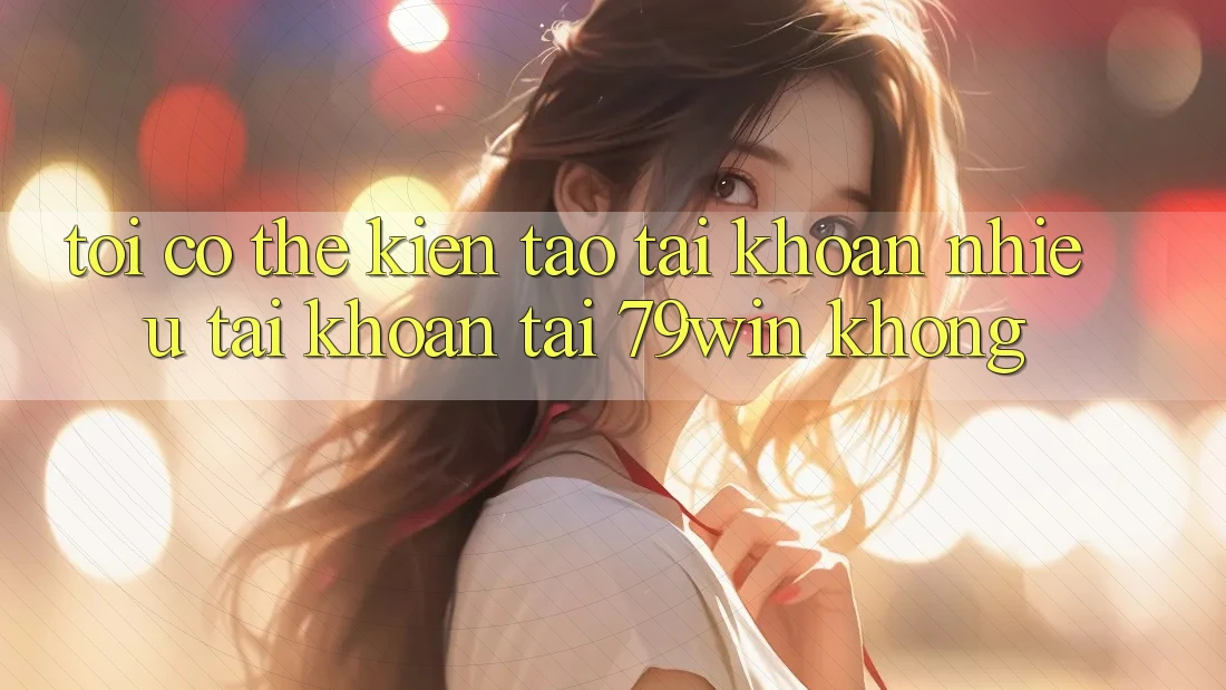Tôi có thể kiến tạo tài khoản nhiều tài khoản tại 79win không? Tôi có thể kiến tạo tài khoản nhiều tài khoản tại 79win không?