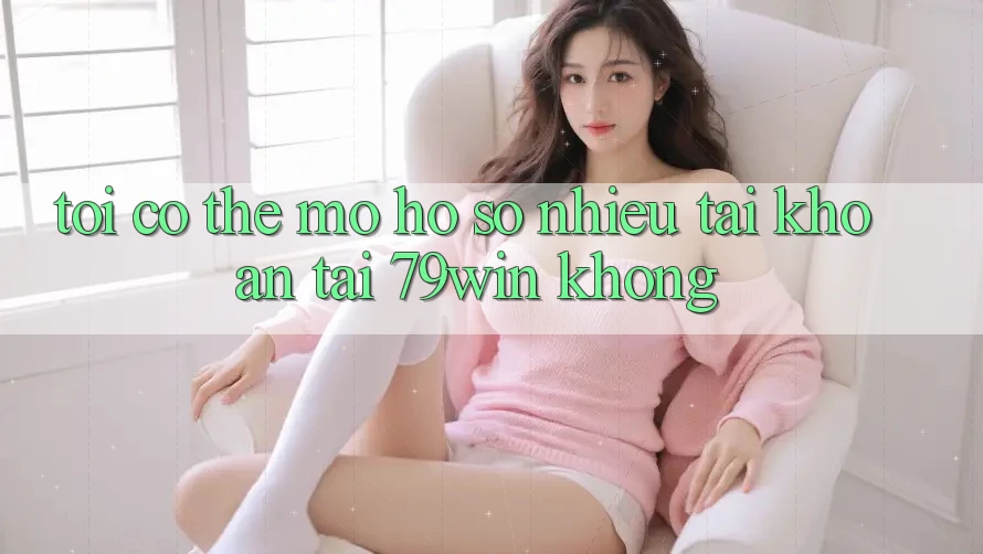 Tôi có thể mở hồ sơ nhiều tài khoản tại 79win không? Tôi có thể mở hồ sơ nhiều tài khoản tại 79win không?