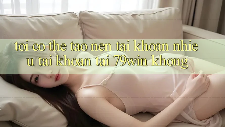 Tôi có thể tạo nên tài khoản nhiều tài khoản tại 79win không?