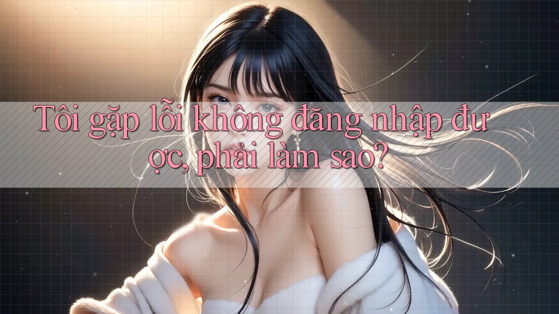 Tôi gặp lỗi không đăng nhập được, phải làm sao? Tôi gặp lỗi không đăng nhập được, phải làm sao?