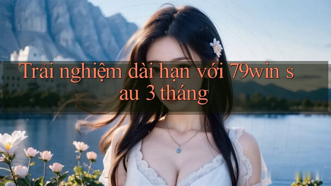 Trải nghiệm dài hạn với 79win sau 3 tháng