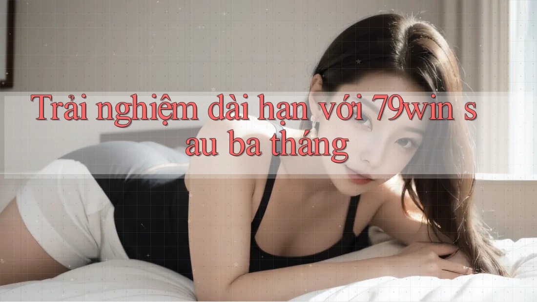 Trải nghiệm dài hạn với 79win sau ba tháng